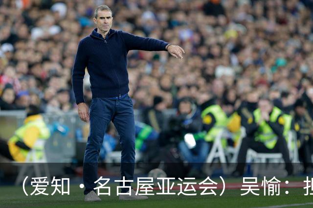 （爱知·名古屋亚运会）吴愉：担任旗手是荣誉，也是责任
